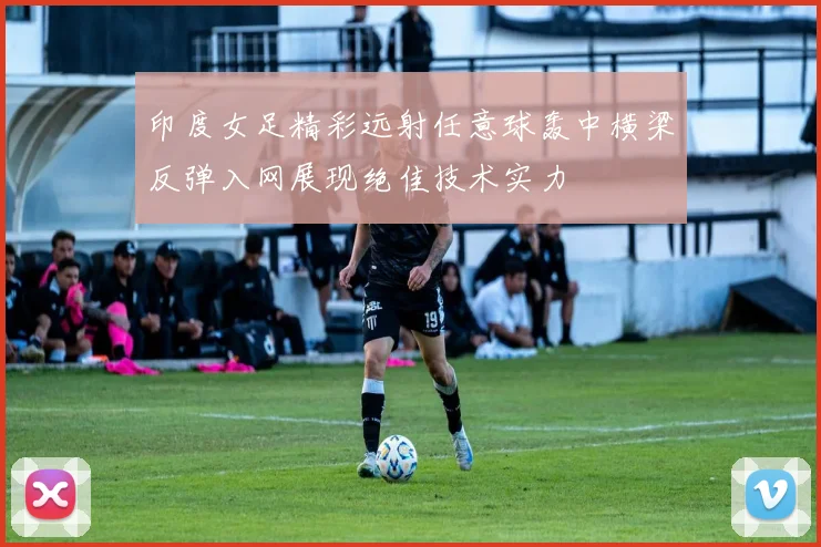 印度女足精彩远射任意球轰中横梁反弹入网展现绝佳技术实力