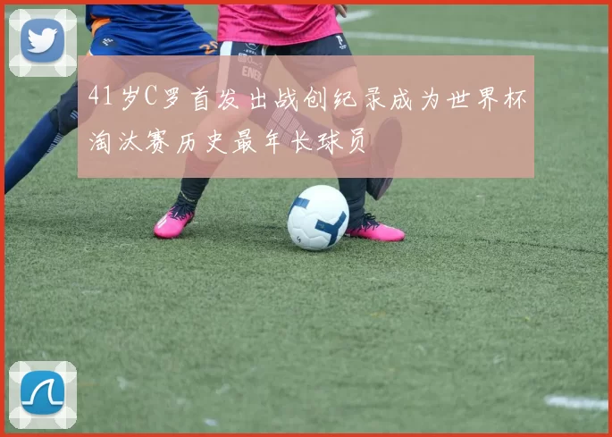 41岁C罗首发出战创纪录成为世界杯淘汰赛历史最年长球员