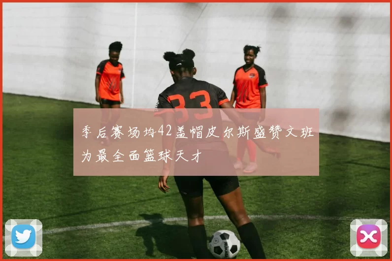 季后赛场均42盖帽皮尔斯盛赞文班为最全面篮球天才