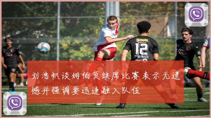 刘浩帆谈姆伯莫缺席比赛表示无遗憾并强调要迅速融入队伍