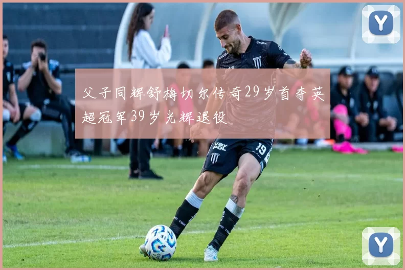 父子同辉舒梅切尔传奇29岁首夺英超冠军39岁光辉退役