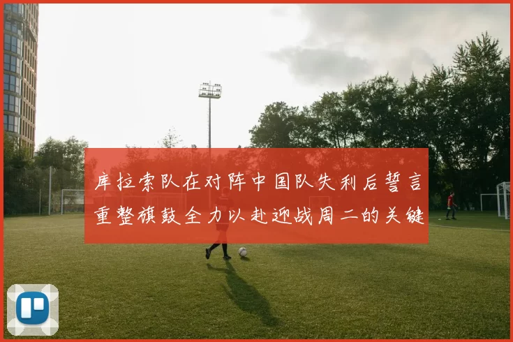 库拉索队在对阵中国队失利后誓言重整旗鼓全力以赴迎战周二的关键比赛