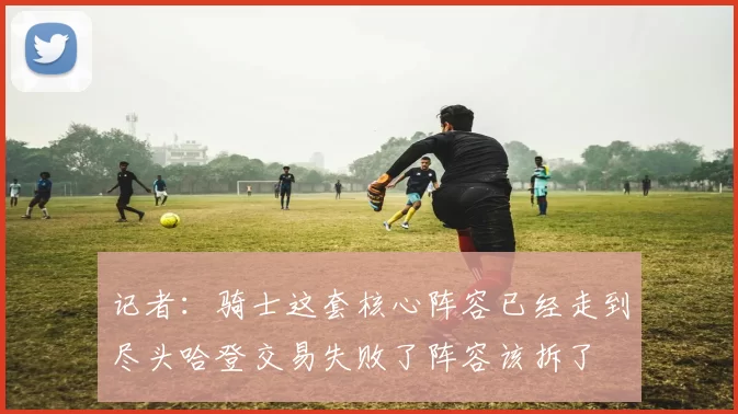 记者：骑士这套核心阵容已经走到尽头哈登交易失败了阵容该拆了