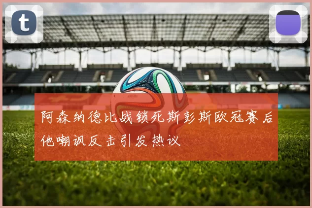 阿森纳德比战锁死斯彭斯欧冠赛后他嘲讽反击引发热议