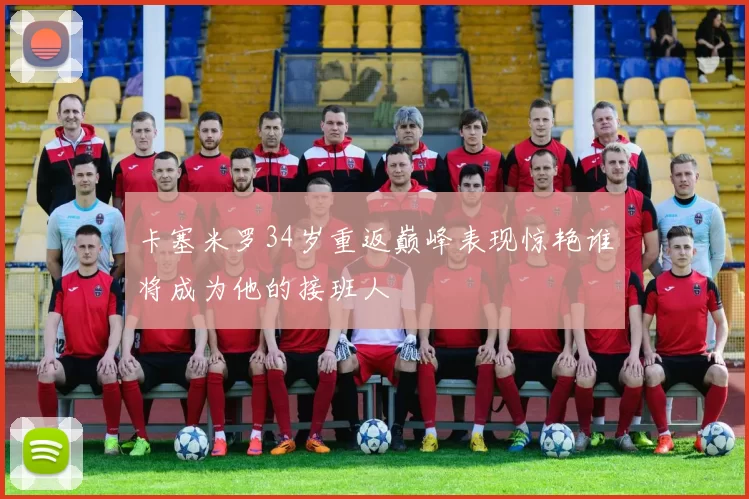 卡塞米罗34岁重返巅峰表现惊艳谁将成为他的接班人