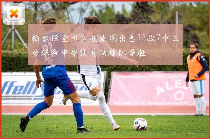 梅尔顿全力以赴表现出色15投7中三分球命中率提升助球队争胜