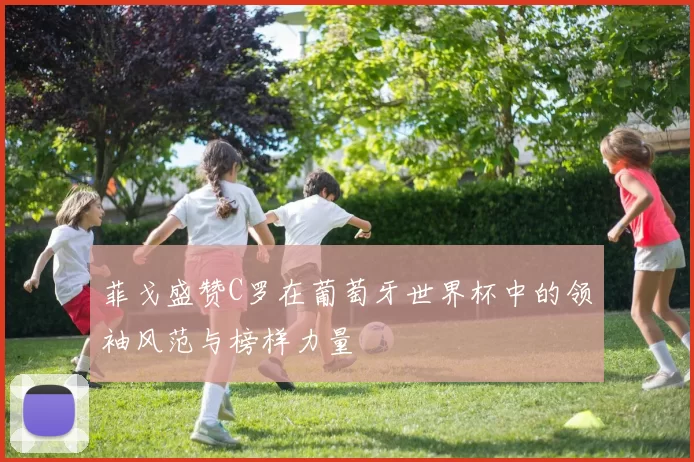 菲戈盛赞C罗在葡萄牙世界杯中的领袖风范与榜样力量
