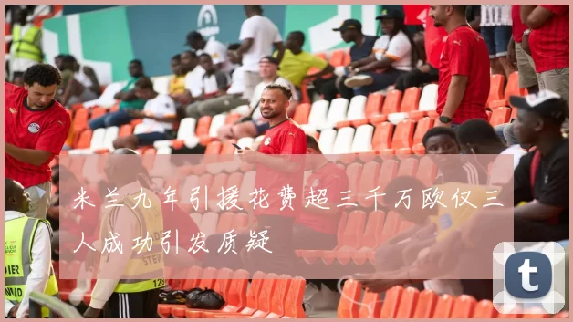米兰九年引援花费超三千万欧仅三人成功引发质疑