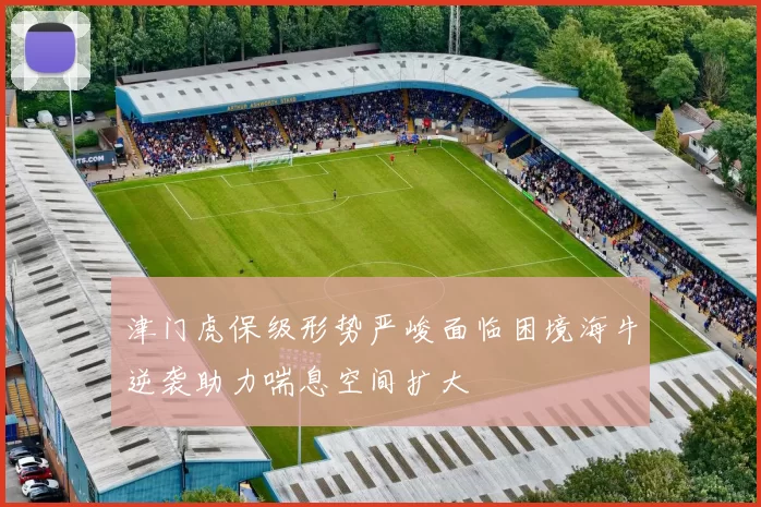 津门虎保级形势严峻面临困境海牛逆袭助力喘息空间扩大