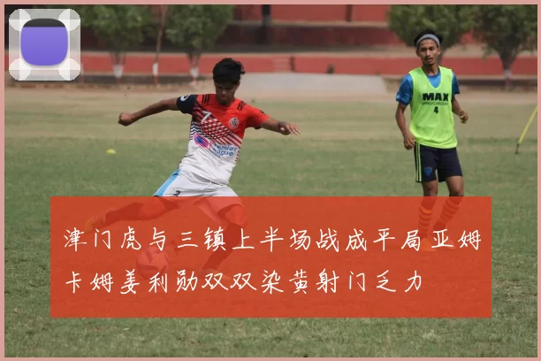 津门虎与三镇上半场战成平局亚姆卡姆姜利勋双双染黄射门乏力