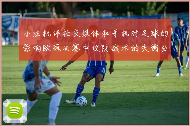 小法批评社交媒体和手机对足球的影响欧冠决赛中攻防战术的失衡分析