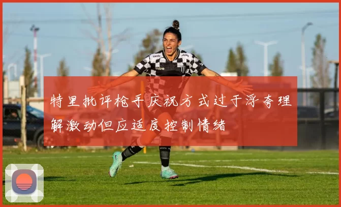 特里批评枪手庆祝方式过于浮夸理解激动但应适度控制情绪
