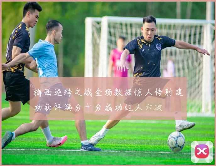 梅西逆转之战全场数据惊人传射建功获评满分十分成功过人六次